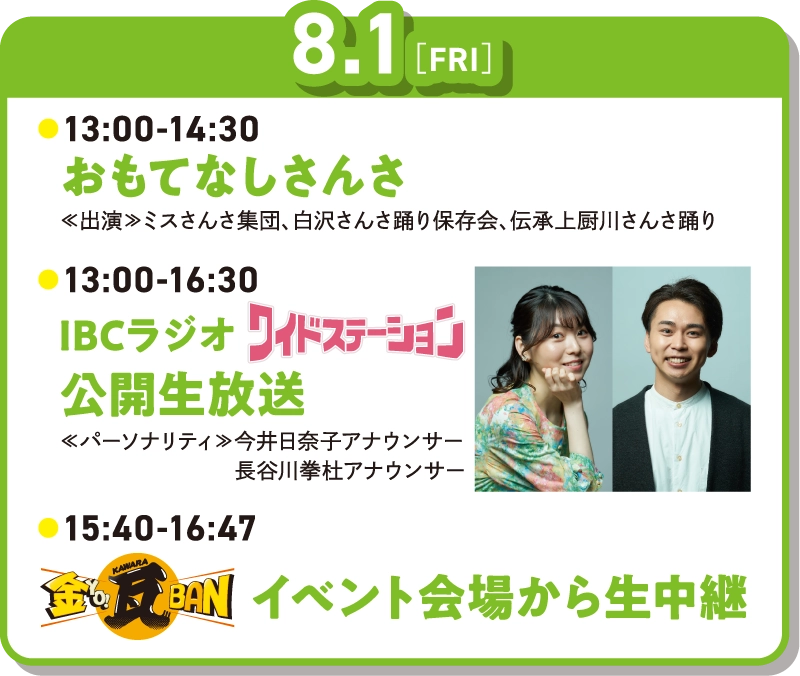 8月1日　13時～14時30分おもてなしさんさ　13時～16時30分IBCラジオワイドステーション公開生放送　15時40分～16時47分IBCテレビ金YO!瓦BANイベント会場から生中継